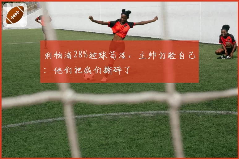 利物浦28%控球苟活，主帅打脸自己：他们把我们撕碎了