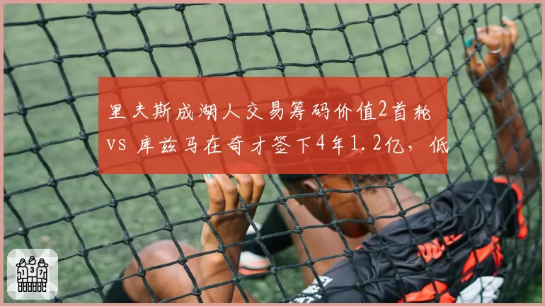里夫斯成湖人交易筹码价值2首轮 vs 库兹马在奇才签下4年1.2亿，低顺位逆袭路径对比