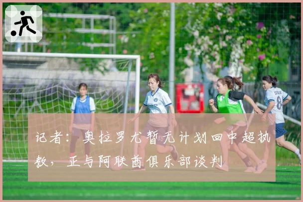 记者：奥拉罗尤暂无计划回中超执教，正与阿联酋俱乐部谈判