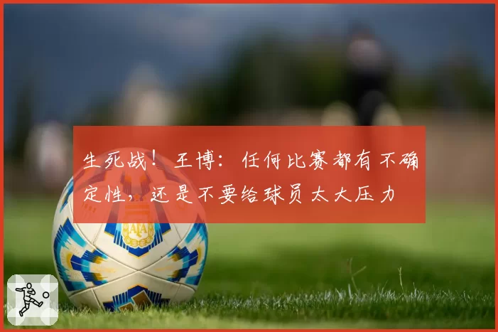 生死战！王博：任何比赛都有不确定性，还是不要给球员太大压力