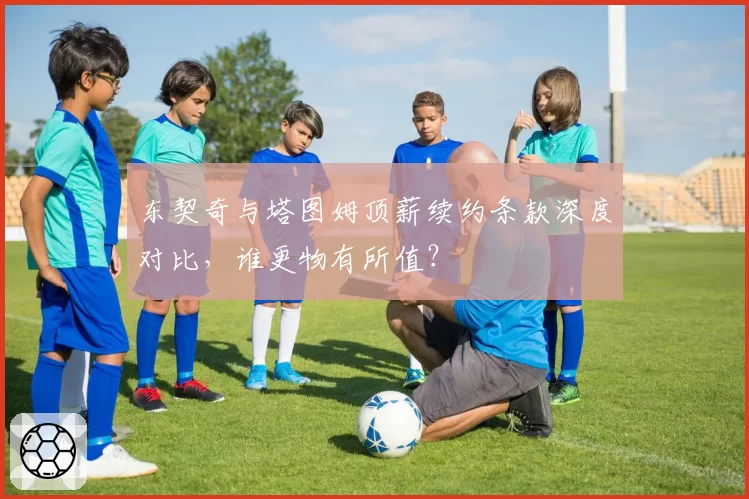 东契奇与塔图姆顶薪续约条款深度对比，谁更物有所值？