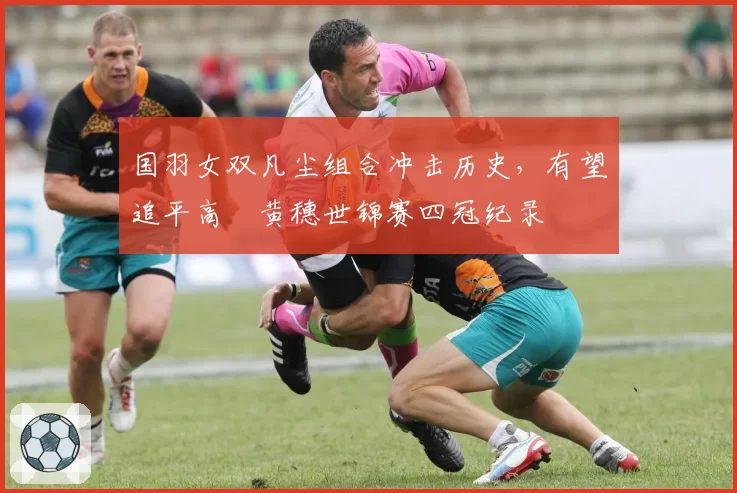 国羽女双凡尘组合冲击历史，有望追平高崚黄穗世锦赛四冠纪录