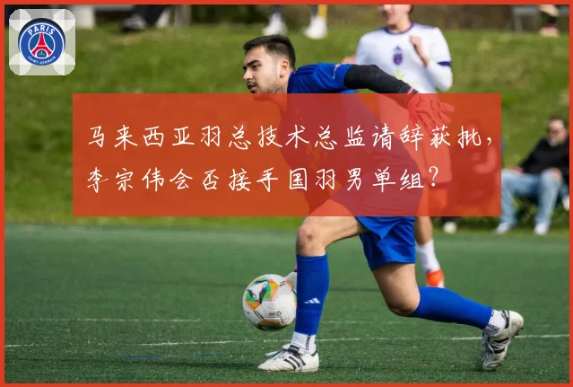 马来西亚羽总技术总监请辞获批，李宗伟会否接手国羽男单组？