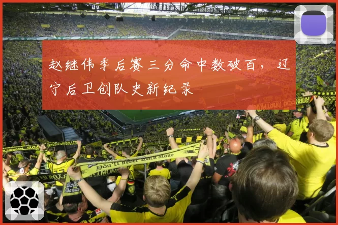 赵继伟季后赛三分命中数破百,辽宁后卫创队史新纪录