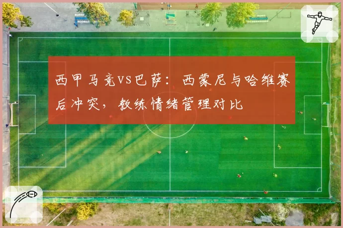 西甲马竞vs巴萨：西蒙尼与哈维赛后冲突，教练情绪管理对比
