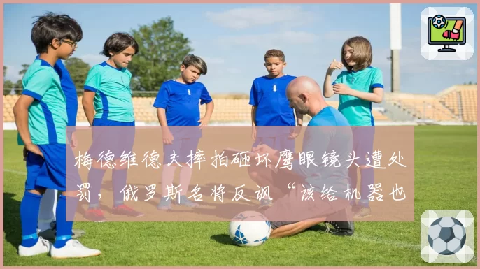 梅德维德夫摔拍砸坏鹰眼镜头遭处罚,俄罗斯名将反讽“该给机器也配把椅子”