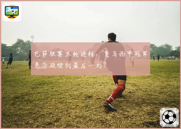 巴萨联赛末轮逆转,皇马西甲冠军悬念延续到最后一刻?