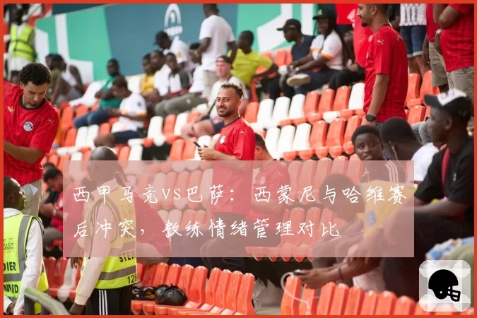 西甲马竞vs巴萨：西蒙尼与哈维赛后冲突，教练情绪管理对比