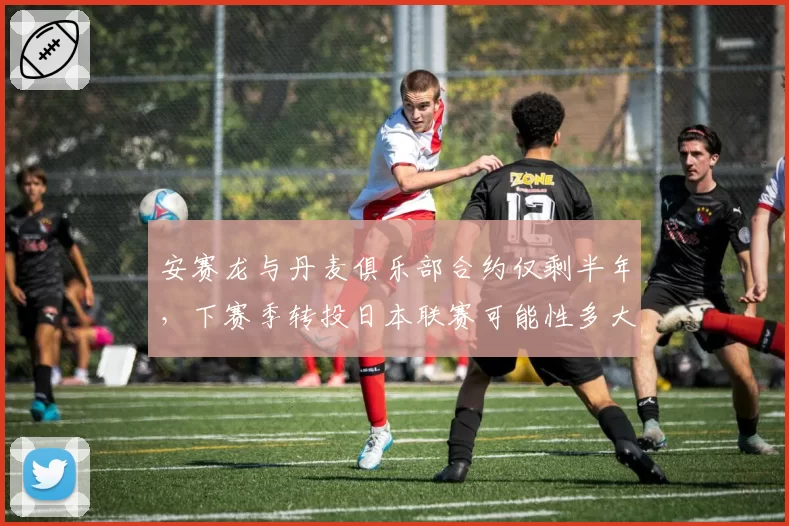 安赛龙与丹麦俱乐部合约仅剩半年，下赛季转投日本联赛可能性多大？